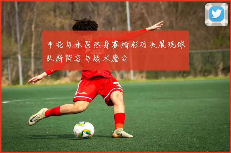 申花与永昌热身赛精彩对决展现球队新阵容与战术磨合