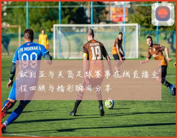 叙利亚与关岛足球赛事在线直播全程回顾与精彩瞬间分享