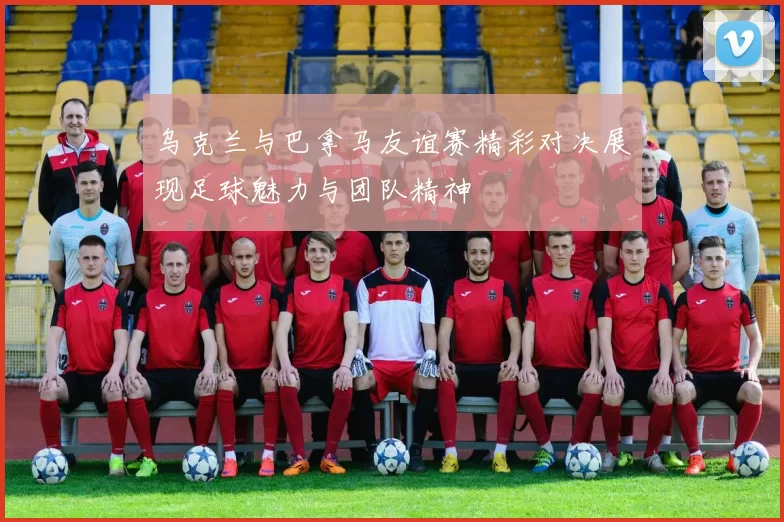 乌克兰与巴拿马友谊赛精彩对决展现足球魅力与团队精神