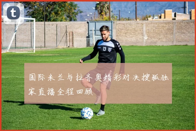 国际米兰与拉齐奥精彩对决搜狐独家直播全程回顾