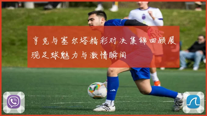 亨克与塞尔塔精彩对决集锦回顾展现足球魅力与激情瞬间