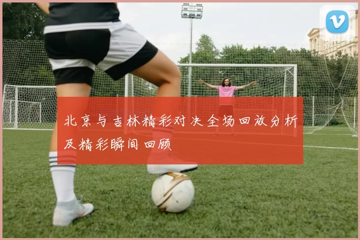 北京与吉林精彩对决全场回放分析及精彩瞬间回顾