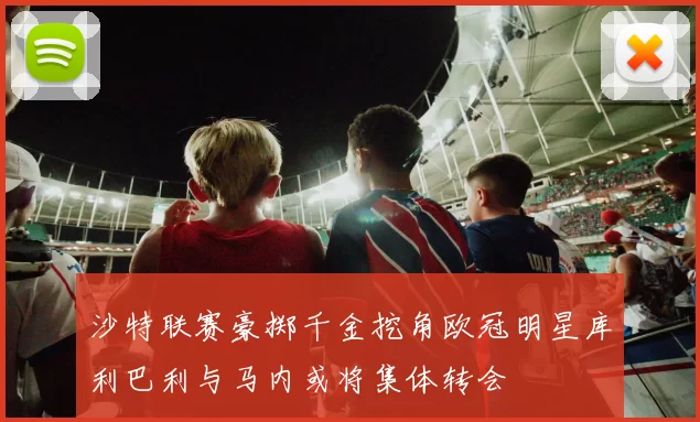 沙特联赛豪掷千金挖角欧冠明星库利巴利与马内或将集体转会