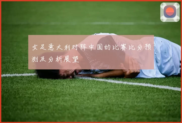 女足意大利对阵中国的比赛比分预测及分析展望