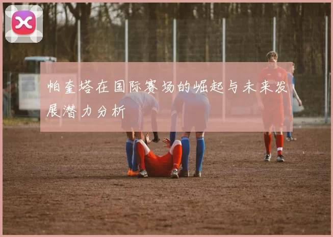 帕奎塔在国际赛场的崛起与未来发展潜力分析