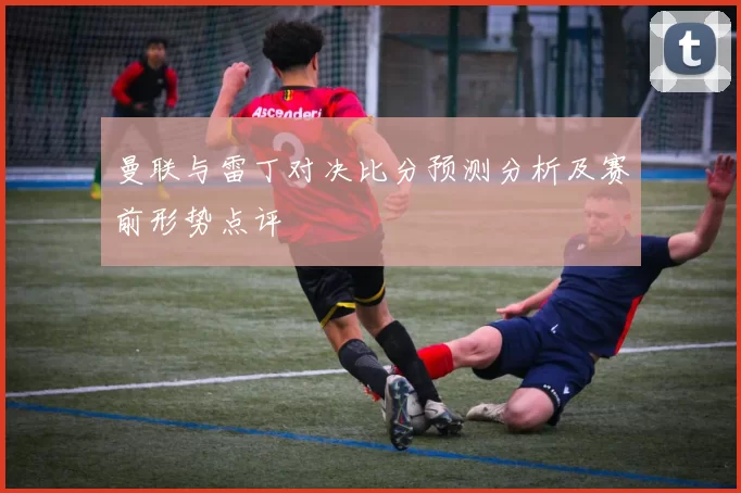 曼联与雷丁对决比分预测分析及赛前形势点评
