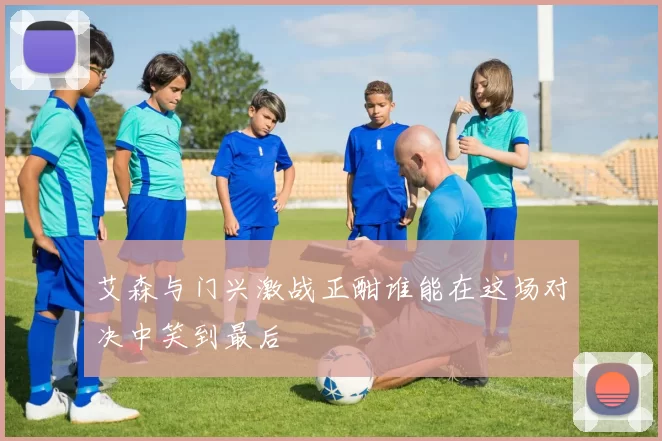 艾森与门兴激战正酣谁能在这场对决中笑到最后