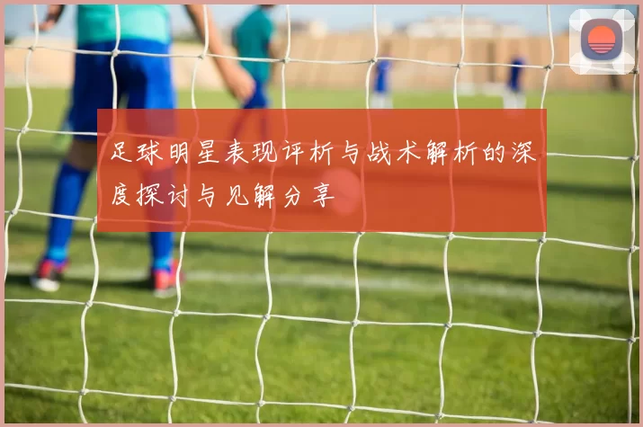 足球明星表现评析与战术解析的深度探讨与见解分享