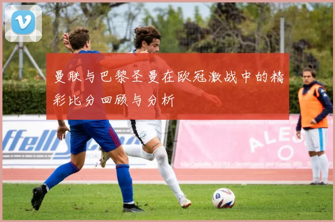 曼联与巴黎圣曼在欧冠激战中的精彩比分回顾与分析