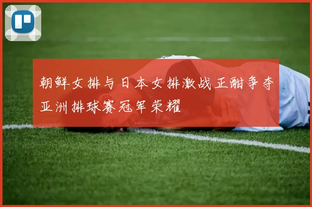 朝鲜女排与日本女排激战正酣争夺亚洲排球赛冠军荣耀