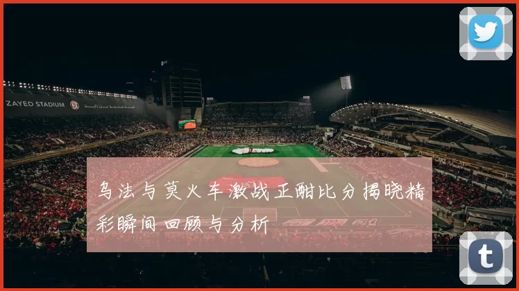 乌法与莫火车激战正酣比分揭晓精彩瞬间回顾与分析