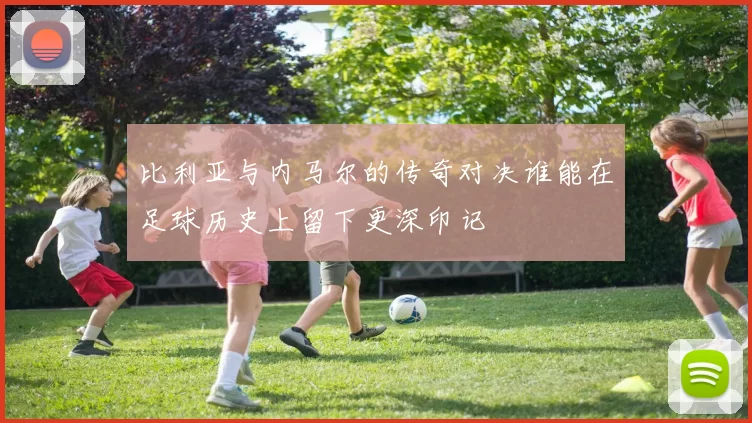 比利亚与内马尔的传奇对决谁能在足球历史上留下更深印记